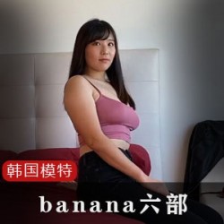 1.韩国网红模特banana六部：肉肉的长相在车展上引爆了热潮！2.与外国友人一起观看韩国网红模特banana六部：高清画质让剧情更加精彩！3.韩国网红模特banana六部：自娱自乐的互动让家庭主妇们大呼过瘾！4.不可错过的韩国网红模特banana六部舞蹈视频：让你跟着节奏一起摇摆！